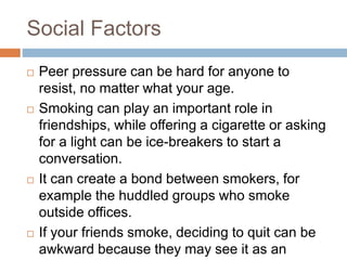 Social Factors
 Peer pressure can be hard for anyone to
resist, no matter what your age.
 Smoking can play an important role in
friendships, while offering a cigarette or asking
for a light can be ice-breakers to start a
conversation.
 It can create a bond between smokers, for
example the huddled groups who smoke
outside offices.
 If your friends smoke, deciding to quit can be
awkward because they may see it as an
 