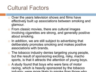 Cultural Factors
 Over the years television shows and films have
effectively built up associations between smoking and
glamour.
 From classic movies, there are cultural images
involving cigarettes are strong, and generally positive
about smoking.
 In addition, we are still subject to advertising that
deliberately promotes smoking and makes positive
associations with brands.
 The tobacco industry denies targeting young people,
but the result of sponsoring exciting, risky, macho
sports, is that it attracts the attention of young boys.
 A study found that boys who were fans of motor
racing, which is heavily sponsored by the tobacco
 