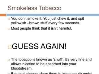 Smokeless Tobacco
 You don’t smoke it. You just chew it, and spit
yellowish –brown stuff every few seconds.
 Most people think that it isn’t harmful.
GUESS AGAIN!
 The tobacco is known as ‘snuff’. It’s very fine and
allows nicotine to be absorbed into your
bloodstream.
 