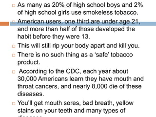  As many as 20% of high school boys and 2%
of high school girls use smokeless tobacco.
 American users, one third are under age 21,
and more than half of those developed the
habit before they were 13.
 This will still rip your body apart and kill you.
 There is no such thing as a ‘safe’ tobacco
product.
 According to the CDC, each year about
30,000 Americans learn they have mouth and
throat cancers, and nearly 8,000 die of these
diseases.
 You’ll get mouth sores, bad breath, yellow
stains on your teeth and many types of
 