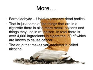 More…. Formaldehyde – Used to preserve dead bodies That is just some of the things that are in a cigarette there is also more metal, poisons and things they use in rat poison. In total there is over 4,000 ingredients in cigarettes, 50 of which are known to cause cancer. The drug that makes you addicted is called nicotine. 