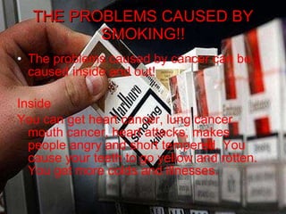 THE PROBLEMS CAUSED BY SMOKING!! The problems caused by cancer can be caused inside and out! Inside You can get heart cancer, lung cancer, mouth cancer, heart attacks, makes people angry and short tempered. You cause your teeth to go yellow and rotten. You get more colds and illnesses.  