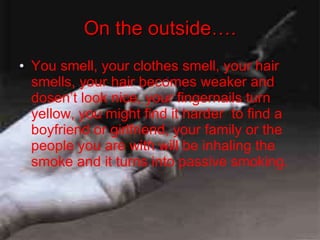On the outside…. You smell, your clothes smell, your hair smells, your hair becomes weaker and dosen’t look nice, your fingernails turn yellow, you might find it harder  to find a boyfriend or girlfriend, your family or the people you are with will be inhaling the smoke and it turns into passive smoking. 