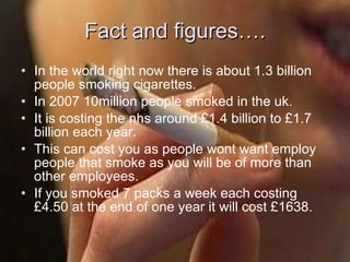 Fact and figures…. In the world right now there is about 1.3 billion people smoking cigarettes. In 2007 10million people smoked in the uk. It is costing the nhs around £1.4 billion to £1.7 billion each year. This can cost you as people wont want employ people that smoke as you will be of more than other employees.  If you smoked 7 packs a week each costing £4.50 at the end of one year it will cost £1638. 