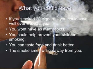 What you could save.. If you smoked 20 ciggarets you could save well over £1000 a year You wont have as many colds. You could help prevent your children smoking. You can taste food and drink better. The smoke smell will go away from you.  