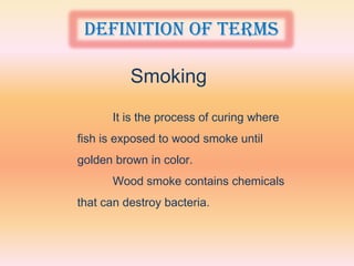 Definition of terms

          Smoking
      It is the process of curing where
fish is exposed to wood smoke until
golden brown in color.
      Wood smoke contains chemicals
that can destroy bacteria.
 