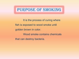 Purpose of smoking

      It is the process of curing where
fish is exposed to wood smoke until
golden brown in color.
      Wood smoke contains chemicals
that can destroy bacteria.
 