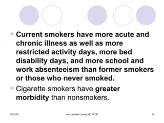 Current smokers have more acute and chronic illness as well as more restricted activity days, more bed disability days, and more school and work absenteeism than former smokers or those who never smoked. Cigarette smokers have  greater morbidity  than nonsmokers. 
