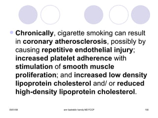 Chronically , cigarette smoking can result in  coronary atherosclerosis , possibly by causing  repetitive endothelial injury ;  increased   platelet adherence  with  stimulation  of  smooth muscle   proliferation ; and  increased low density   lipoprotein cholesterol  and/ or  reduced   high-density lipoprotein cholesterol . 
