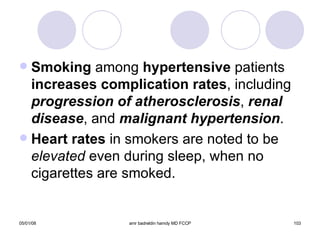 Smoking  among  hypertensive  patients  increases complication rates , including  progression of atherosclerosis ,  renal   disease , and  malignant hypertension . Heart rates  in smokers are noted to be  elevated  even during sleep, when no cigarettes are smoked. 