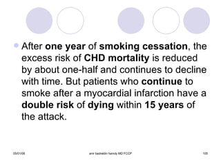 After  one year  of  smoking cessation , the excess risk of  CHD   mortality  is reduced by about one-half and continues to decline with time. But patients who  continue  to smoke after a myocardial infarction have a  double risk  of  dying  within  15 years  of the attack. 