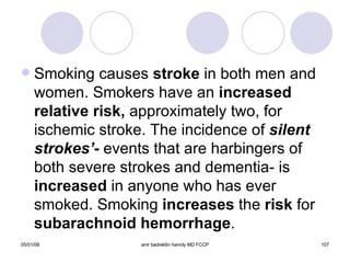 Smoking causes  stroke  in both men and women. Smokers have an  increased   relative   risk,  approximately two, for ischemic stroke. The incidence of   silent strokes’-  events that are harbingers of both severe strokes and dementia- is  increased  in anyone who has ever smoked. Smoking  increases  the  risk  for  subarachnoid hemorrhage . 