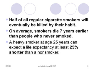 Half of all regular cigarette smokers will   eventually be killed by their habit. On average, smokers die 7 years earlier than people who never smoked. A heavy smoker at age 25 years can expect a life expectancy at least  25%   shorter  than a nonsmoker. 
