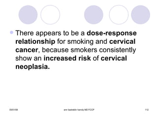 There appears to be a  dose-response   relationship  for smoking and  cervical cancer , because smokers consistently show an  increased risk  of  cervical neoplasia. 
