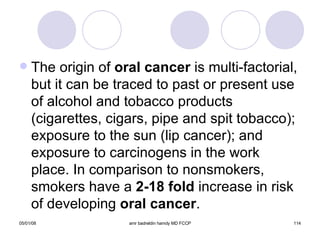 The origin of  oral cancer  is multi-factorial, but it can be traced to past or present use of alcohol and tobacco products (cigarettes, cigars, pipe and spit tobacco); exposure to the sun (lip cancer); and exposure to carcinogens in the work place. In comparison to nonsmokers, smokers have a  2-18 fold  increase in risk of developing  oral cancer . 