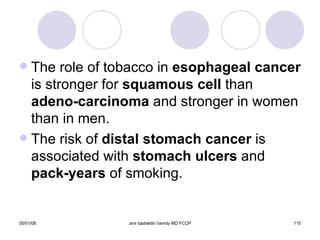 The role of tobacco in  esophageal cancer  is stronger for  squamous cell  than  adeno-carcinoma  and stronger in women than in men. The risk of  distal stomach cancer  is associated with  stomach ulcers  and  pack-years  of smoking. 