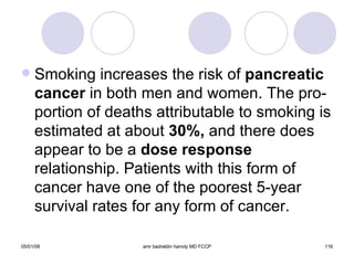 Smoking increases the risk of  pancreatic   cancer  in both men and women. The pro-portion of deaths attributable to smoking is estimated at about  30%,  and there does appear to be a  dose response  relationship. Patients with this form of cancer have one of the poorest 5-year survival rates for any form of cancer. 