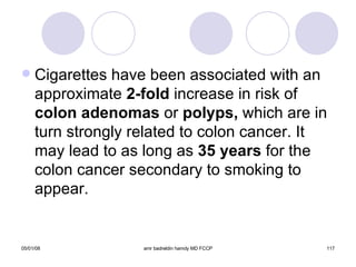 Cigarettes have been associated with an approximate  2-fold  increase in risk of  colon adenomas  or  polyps,  which are in turn strongly related to colon cancer. It may lead to as long as  35 years  for the colon cancer secondary to smoking to appear. 