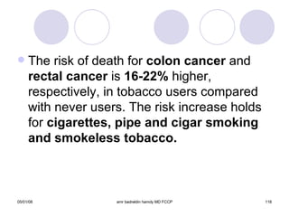 The risk of death for  colon cancer  and  rectal cancer  is  16-22%  higher, respectively, in tobacco users compared with never users. The risk increase holds for  cigarettes, pipe and cigar smoking and smokeless tobacco. 