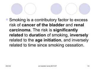Smoking is a contributory factor to excess risk of  cancer of the bladder  and  renal carcinoma . The risk is  significantly related  to  duration  of smoking,  inversely  related to the  age initiation , and inversely related to time since smoking cessation. 