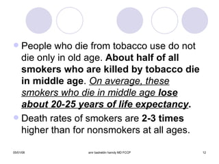 People who die from tobacco use do not die only in old age.  About half of all   smokers who are killed by tobacco die in   middle age .  On average, these smokers who die in middle age  lose about 20-25 years of life expectancy . Death rates of smokers are  2-3 times  higher than for nonsmokers at all ages. 
