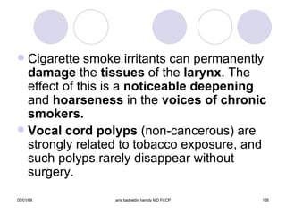 Cigarette smoke irritants can permanently  damage  the  tissues  of the  larynx . The effect of this is a  noticeable deepening  and  hoarseness  in the  voices of chronic smokers. Vocal cord polyps  (non-cancerous) are strongly related to tobacco exposure, and such polyps rarely disappear without surgery. arynx 