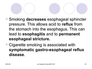 Smoking  decreases  esophageal sphincter pressure. This allows acid to  reflux  from the stomach into the esophagus. This can lead to  esophagitis  and to  permanent esophageal stricture. Cigarette smoking is associated with  symptomatic gastro-esophageal reflux disease . 