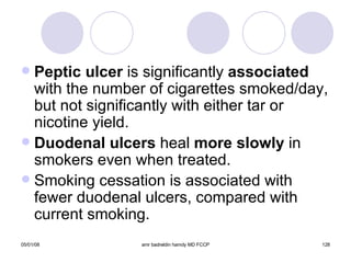 Peptic ulcer  is significantly  associated  with the number of cigarettes smoked/day, but not significantly with either tar or nicotine yield. Duodenal ulcers  heal  more slowly  in smokers even when treated. Smoking cessation is associated with fewer duodenal ulcers, compared with current smoking. 