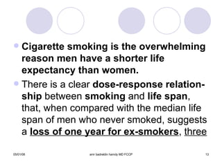 Cigarette smoking is the overwhelming reason men have a shorter life expectancy than women. There is a clear  dose-response relation-ship  between  smoking  and  life span , that, when compared with the median life span of men who never smoked, suggests a  loss of one year for ex-smokers ,  three 