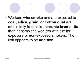 Workers who  smoke  and are exposed to  coal,   silica, grain,  or  cotton dust  are more likely to develop  chronic bronchitis  than nonsmoking workers with similar exposure or non-exposed smokers. The risk appears to be  additive . 