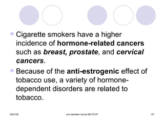 Cigarette smokers have a higher incidence of  hormone-related cancers  such as  breast, prostate , and  cervical cancers . Because of the  anti-estrogenic  effect of tobacco use, a variety of hormone-dependent disorders are related to tobacco. 