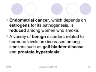 Endometrial cancer,  which depends on  estrogens  for its pathogenesis, is  reduced  among women who smoke. A variety of  benign  disorders related to hormone levels are increased among smokers such as  gall bladder disease  and  prostate hyperplasia. 