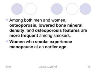 Among both men and women,  osteoporosis, lowered bone mineral   density , and  osteoporosis features  are  more frequent  among smokers. Women  who  smoke experience menopause  at an  earlier age. 