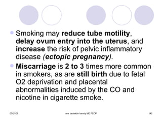 Smoking may  reduce tube motility ,  delay ovum entry into the uterus , and  increase  the risk of pelvic inflammatory disease  ( ectopic pregnancy ). Miscarriage  is  2 to 3  times more common in smokers, as are  still birth  due to fetal O2 deprivation and placental abnormalities induced by the CO and nicotine in cigarette smoke. 