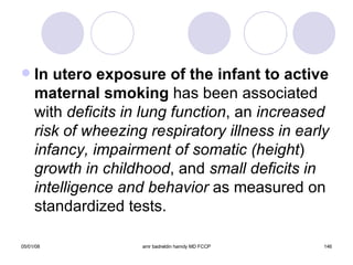 In utero exposure of the infant to active   maternal smoking  has been associated with  deficits in lung function , an  increased   risk of wheezing respiratory illness in early   infancy, impairment of somatic (height )  growth in childhood , and  small deficits   in intelligence and behavior  as measured on standardized tests. 
