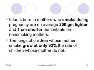Infants born to mothers who  smoke  during pregnancy are on average  200 gm lighter  and  1 cm shorter  than infants on nonsmoking mothers. The lungs of children whose mother smoke  grow at only 93%  the rate of children whose mother do not. 