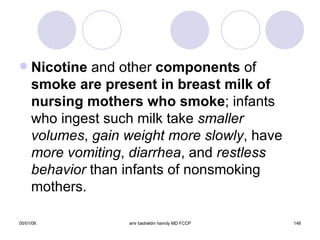 Nicotine  and other  components  of  smoke are present in breast   milk of   nursing mothers who smoke ; infants who ingest such milk take  smaller   volumes ,  gain weight more slowly , have  more vomiting ,  diarrhea , and  restless   behavior  than infants of nonsmoking mothers. 