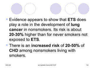 Evidence appears to show that  ETS  does play a role in the development of  lung   cancer  in nonsmokers. Its risk is about  20-30%  higher than for never smokers not exposed to  ETS . There is an  increased risk  of  20-50%  of  CHD  among nonsmokers living with smokers. 