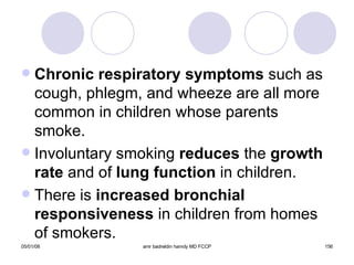 Chronic respiratory symptoms  such as cough, phlegm, and wheeze are all more common in children whose parents smoke. Involuntary smoking  reduces  the  growth   rate  and of  lung function  in children. There is  increased bronchial   responsiveness  in children from homes of smokers. 
