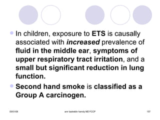 In children, exposure to  ETS  is causally associated with  increased  prevalence of  fluid in the middle ear ,  symptoms of   upper respiratory tract irritation , and a  small but significant reduction in lung function. Second hand smoke  is  classified as a Group A carcinogen. 