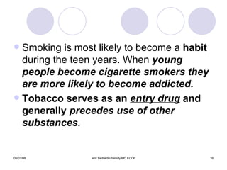 Smoking is most likely to become a  habit  during the teen years. When  young people become cigarette smokers they are more likely to become addicted. Tobacco serves as an  entry drug  and generally  precedes use of other substances. 