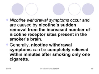 Nicotine withdrawal symptoms  occur and are caused by  nicotine’s sudden removal from the increased number of nicotine receptor sites present in the smoker’s brain. Generally , nicotine withdrawal symptoms  can be  completely relieved within minutes after smoking only one cigarette. 