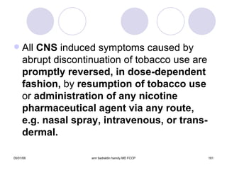 All  CNS  induced symptoms caused by abrupt discontinuation of tobacco use are  promptly reversed, in dose-dependent fashion,  by  resumption of tobacco use  or  administration of any nicotine pharmaceutical agent via any route, e.g. nasal spray, intravenous, or trans-dermal. 