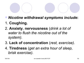 Nicotine withdrawal symptoms include : 1.  Coughing. 2.  Anxiety ,  nervousness  ( drink a lot of water to flush the nicotine out of the system). 3.  Lack of concentration  ( rest, exercise). 4.  Tiredness  ( get an extra hour of sleep, brisk exercise). 