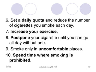 6. Set a  daily quota  and reduce the number of cigarettes you smoke each day. 7.  Increase your exercise . 8.  Postpone  your cigarette until you can go all day without one. 9. Smoke only in  uncomfortable  places. 10.  Spend time where smoking is prohibited. 