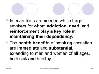 Interventions are needed which target smokers for whom  addiction, need,  and  reinforcement play a key role in maintaining their dependency. The  health benefits  of smoking cessation are  immediate  and  substantial,  extending to men and women of all ages, both sick and healthy. 