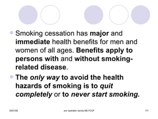 Smoking cessation has  major  and  immediate  health benefits for men and women of all ages.  Benefits apply to persons with  and  without smoking-related   disease . The  only way  to avoid the health hazards of smoking is to  quit   completely   or  to  never start smoking. 