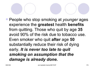 People who stop smoking at  younger  ages experience the  greatest  health  benefits  from quitting. Those who quit by age  35  avoid 90% of the risk due to tobacco use. Even smoker who quit  after  age  50  substantially reduce their risk of dying early.  It is never too late to quit smoking on assumption that the damage is already done. 