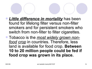 Little difference in mortality  has been found for lifelong filter versus non-filter smokers and for persistent smokers who switch from non-filter to filter cigarettes. Tobacco is the  most widely grown non-food   crop  in countries. Therefore, less land is available for food crop.  Between 10 to 20 million people could be fed if food crop was grown in its place. 