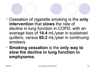 Cessation of cigarette smoking is the  only   intervention  that  slows  the rate of decline in lung function in COPD, with an average loss of  14.4  mL/year in sustained quitters, versus  60.2  mL/year in continuing smokers. Smoking cessation  is the  only way to slow the decline in lung function in emphysema. 